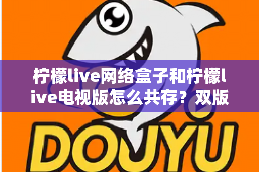 柠檬live网络盒子和柠檬live电视版怎么共存?双版本安装共存完整攻略与实用技巧 柠檬live网络盒子和柠檬live电视版怎么共存?双版本安装共存完整攻略与实用技巧