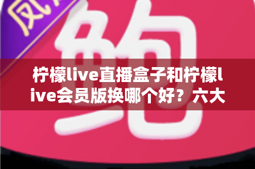 柠檬live直播盒子和柠檬live会员版换哪个好？六大维度全面对比帮你一次选对