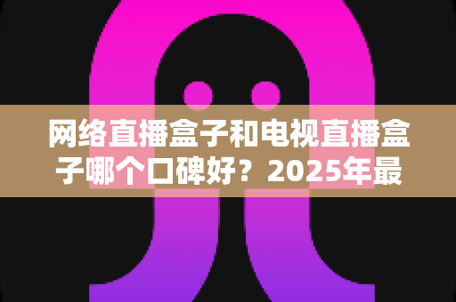 网络直播盒子和电视直播盒子哪个口碑好？2025年最全选购指南与深度对比分析