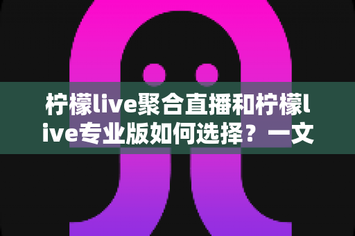 柠檬live聚合直播和柠檬live专业版如何选择?一文读懂两大版本的功能差异与选购策略 柠檬live聚合直播和柠檬live专业版如何选择?一文读懂两大版本的功能差异与选购策略