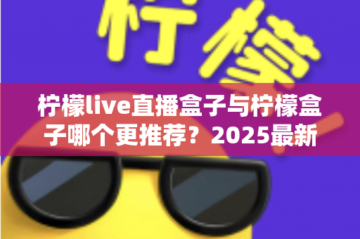 柠檬live直播盒子与柠檬盒子哪个更推荐?2025最新深度对比评测与选购指南 柠檬live直播盒子与柠檬盒子哪个更推荐?2025最新深度对比评测与选购指南