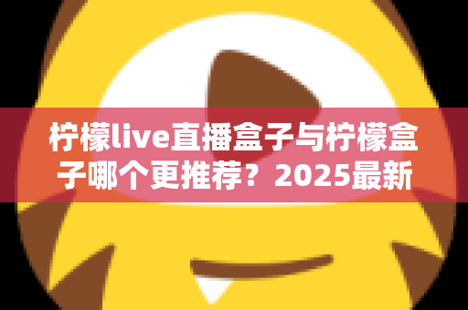 柠檬live直播盒子与柠檬盒子哪个更推荐?2025最新深度对比评测与选购指南 柠檬live直播盒子与柠檬盒子哪个更推荐?2025最新深度对比评测与选购指南