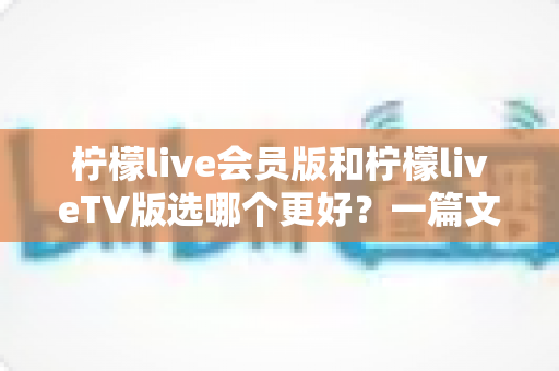 柠檬live会员版和柠檬liveTV版选哪个更好?一篇文章带你彻底搞懂两者差异与选择思路 柠檬live会员版和柠檬liveTV版选哪个更好?一篇文章带你彻底搞懂两者差异与选择思路