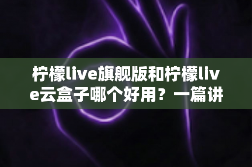 柠檬live旗舰版和柠檬live云盒子哪个好用?一篇讲透差异的选购指南 柠檬live旗舰版和柠檬live云盒子哪个好用?一篇讲透差异的选购指南