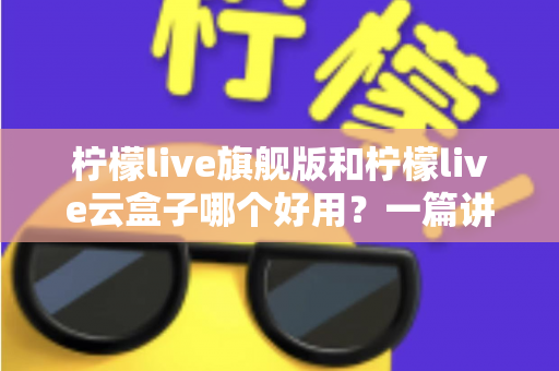 柠檬live旗舰版和柠檬live云盒子哪个好用?一篇讲透差异的选购指南 柠檬live旗舰版和柠檬live云盒子哪个好用?一篇讲透差异的选购指南
