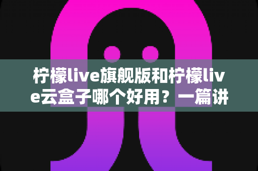 柠檬live旗舰版和柠檬live云盒子哪个好用？一篇讲透差异的选购指南