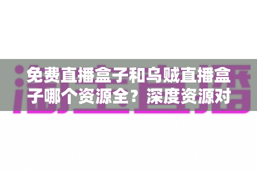 免费直播盒子和乌贼直播盒子哪个资源全？深度资源对比评测帮你选对追剧看球神器