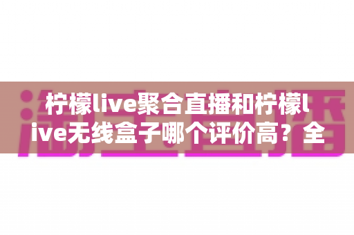 柠檬live聚合直播和柠檬live无线盒子哪个评价高？全方位口碑对比与选购指南一次讲透