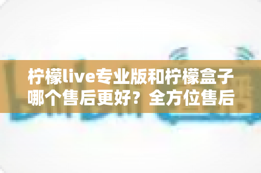 柠檬live专业版和柠檬盒子哪个售后更好?全方位售后对比分析与选购指南 柠檬live专业版和柠檬盒子哪个售后更好?全方位售后对比分析与选购指南