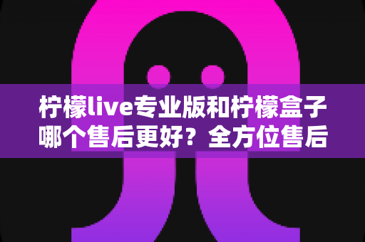 柠檬live专业版和柠檬盒子哪个售后更好?全方位售后对比分析与选购指南 柠檬live专业版和柠檬盒子哪个售后更好?全方位售后对比分析与选购指南