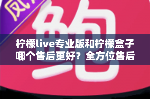 柠檬live专业版和柠檬盒子哪个售后更好？全方位售后对比分析与选购指南