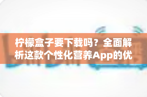 柠檬盒子要下载吗?全面解析这款个性化营养App的优缺点、适用人群与使用指南 柠檬盒子要下载吗?全面解析这款个性化营养App的优缺点、适用人群与使用指南