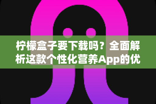 柠檬盒子要下载吗？全面解析这款个性化营养App的优缺点、适用人群与使用指南