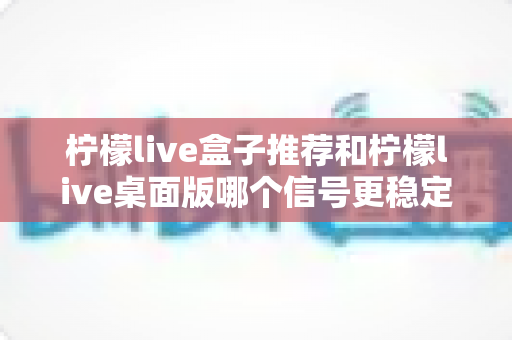 柠檬live盒子推荐和柠檬live桌面版哪个信号更稳定?深度实测对比与选购避坑全指南 柠檬live盒子推荐和柠檬live桌面版哪个信号更稳定?深度实测对比与选购避坑全指南