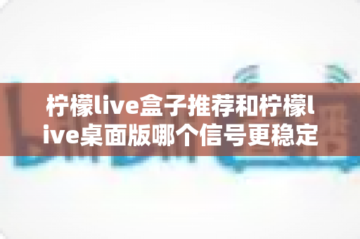柠檬live盒子推荐和柠檬live桌面版哪个信号更稳定？深度实测对比与选购避坑全指南