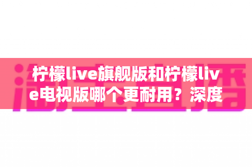 柠檬live旗舰版和柠檬live电视版哪个更耐用？深度对比解析助你选对版本