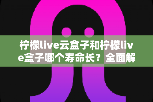 柠檬live云盒子和柠檬live盒子哪个寿命长?全面解析两大设备的耐用性与选购建议 柠檬live云盒子和柠檬live盒子哪个寿命长?全面解析两大设备的耐用性与选购建议