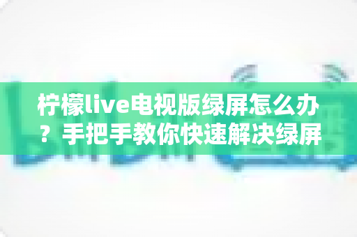 柠檬live电视版绿屏怎么办？手把手教你快速解决绿屏故障的完整指南