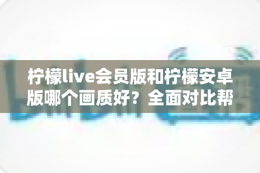 柠檬live会员版和柠檬安卓版哪个画质好?全面对比帮你选出最适合自己的版本 柠檬live会员版和柠檬安卓版哪个画质好?全面对比帮你选出最适合自己的版本
