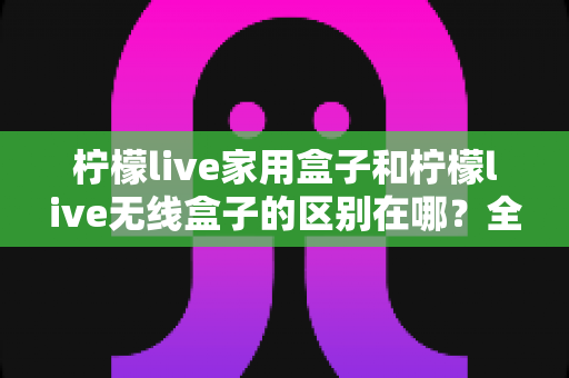 柠檬live家用盒子和柠檬live无线盒子的区别在哪？全面对比解析与选购指南