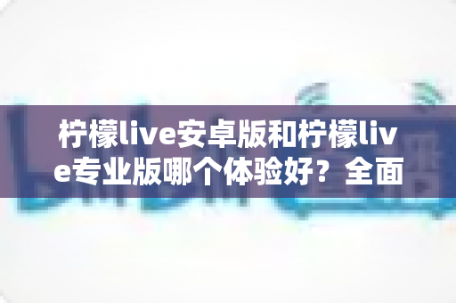柠檬live安卓版和柠檬live专业版哪个体验好?全面对比分析助你选对版本 柠檬live安卓版和柠檬live专业版哪个体验好?全面对比分析助你选对版本