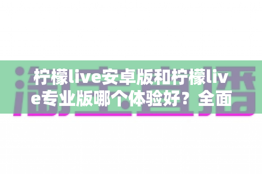 柠檬live安卓版和柠檬live专业版哪个体验好？全面对比分析助你选对版本