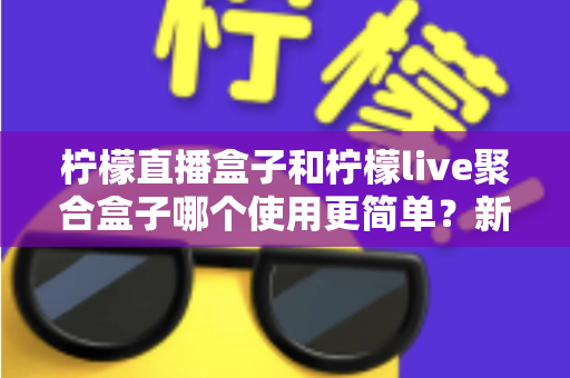 柠檬直播盒子和柠檬live聚合盒子哪个使用更简单?新手必看的全面对比与使用体验评测 柠檬直播盒子和柠檬live聚合盒子哪个使用更简单?新手必看的全面对比与使用体验评测