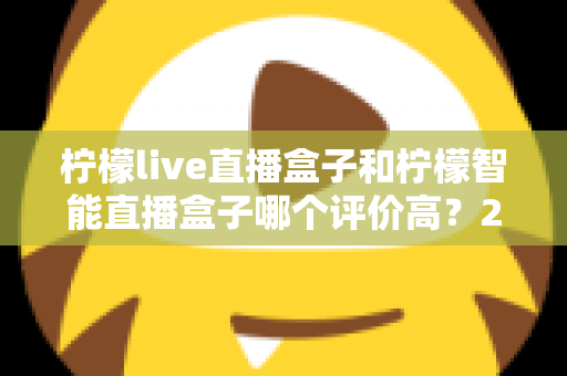 柠檬live直播盒子和柠檬智能直播盒子哪个评价高？2025最全对比评测，选购前必看