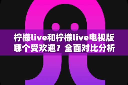 柠檬live和柠檬live电视版哪个受欢迎？全面对比分析帮你做出最佳选择