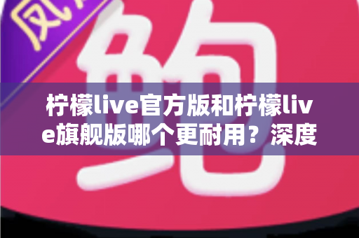 柠檬live官方版和柠檬live旗舰版哪个更耐用？深度对比解析与实用选购指南