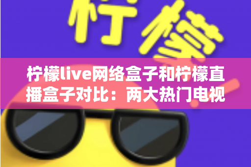 柠檬live网络盒子和柠檬直播盒子对比：两大热门电视盒子深度评测与选购指南