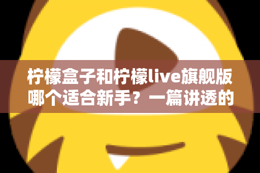 柠檬盒子和柠檬live旗舰版哪个适合新手?一篇讲透的新手选购指南 柠檬盒子和柠檬live旗舰版哪个适合新手?一篇讲透的新手选购指南