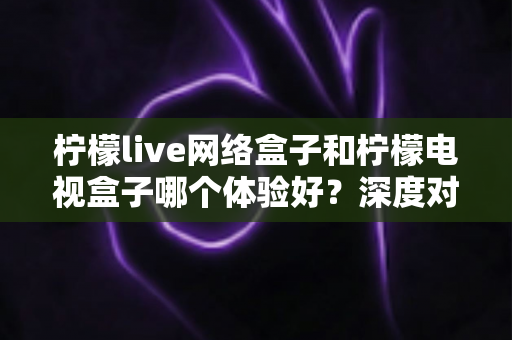 柠檬live网络盒子和柠檬电视盒子哪个体验好？深度对比评测帮你选对不踩坑