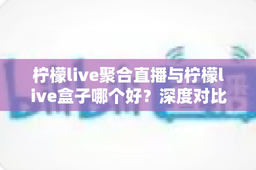 柠檬live聚合直播与柠檬live盒子哪个好？深度对比评测，帮你选出最合适的直播观看方案