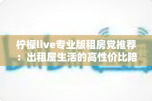 柠檬live专业版租房党推荐：出租屋生活的高性价比陪伴神器与实用避坑指南