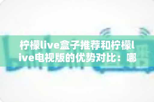 柠檬live盒子推荐和柠檬live电视版的优势对比:哪一种才是家庭影音的最佳选择? 柠檬live盒子推荐和柠檬live电视版的优势对比:哪一种才是家庭影音的最佳选择?