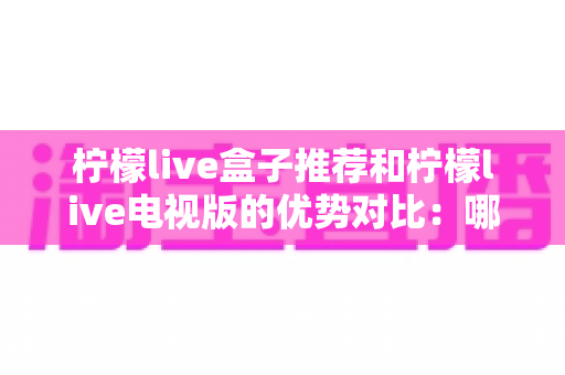 柠檬live盒子推荐和柠檬live电视版的优势对比：哪一种才是家庭影音的最佳选择？