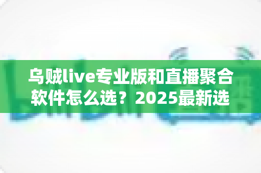 乌贼live专业版和直播聚合软件怎么选？2025最新选择指南与深度评测