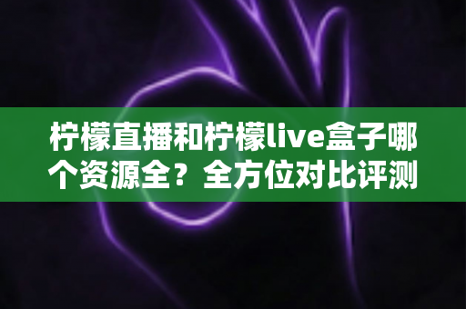柠檬直播和柠檬live盒子哪个资源全?全方位对比评测帮你一次看懂 柠檬直播和柠檬live盒子哪个资源全?全方位对比评测帮你一次看懂