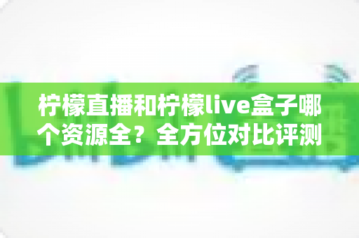 柠檬直播和柠檬live盒子哪个资源全?全方位对比评测帮你一次看懂 柠檬直播和柠檬live盒子哪个资源全?全方位对比评测帮你一次看懂