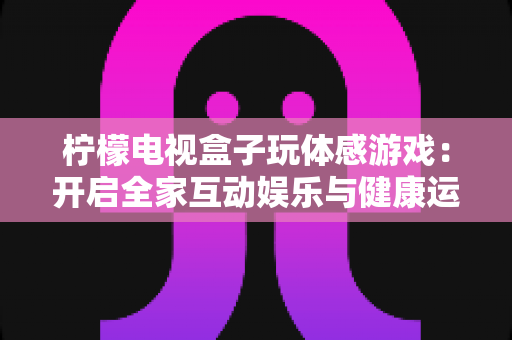 柠檬电视盒子玩体感游戏:开启全家互动娱乐与健康运动新体验 柠檬电视盒子玩体感游戏:开启全家互动娱乐与健康运动新体验