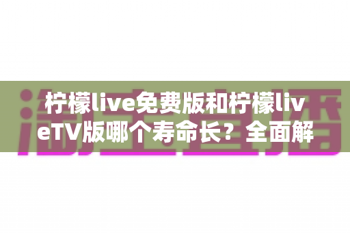 柠檬live免费版和柠檬liveTV版哪个寿命长？全面解析两版本使用周期与选择指南