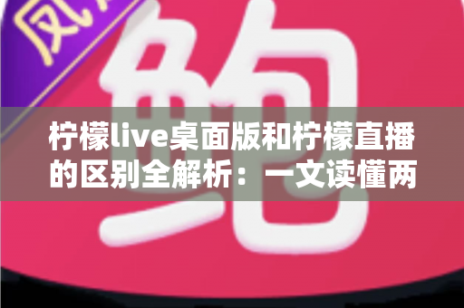 柠檬live桌面版和柠檬直播的区别全解析:一文读懂两者差异,选对版本体验更佳 柠檬live桌面版和柠檬直播的区别全解析:一文读懂两者差异,选对版本体验更佳