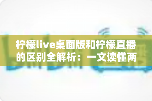 柠檬live桌面版和柠檬直播的区别全解析：一文读懂两者差异，选对版本体验更佳