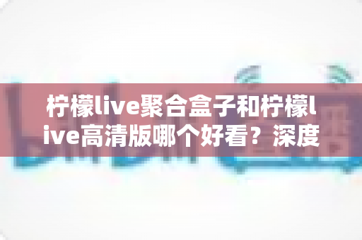 柠檬live聚合盒子和柠檬live高清版哪个好看?深度对比帮你选对版本 柠檬live聚合盒子和柠檬live高清版哪个好看?深度对比帮你选对版本