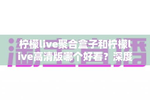 柠檬live聚合盒子和柠檬live高清版哪个好看?深度对比帮你选对版本 柠檬live聚合盒子和柠檬live高清版哪个好看?深度对比帮你选对版本