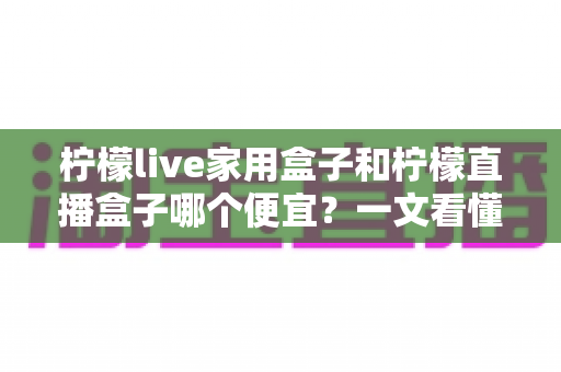柠檬live家用盒子和柠檬直播盒子哪个便宜?一文看懂两款设备的价格差异与性价比选择 柠檬live家用盒子和柠檬直播盒子哪个便宜?一文看懂两款设备的价格差异与性价比选择
