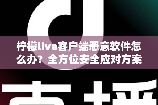 柠檬live客户端恶意软件怎么办？全方位安全应对方案与实用防护指南大公开