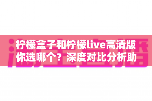 柠檬盒子和柠檬live高清版你选哪个？深度对比分析助你找到最适合的选择