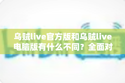 乌贼live官方版和乌贼live电脑版有什么不同?全面对比解析与新手选择指南 乌贼live官方版和乌贼live电脑版有什么不同?全面对比解析与新手选择指南